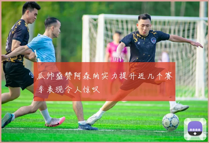 瓜帅盛赞阿森纳实力提升近几个赛季表现令人惊叹