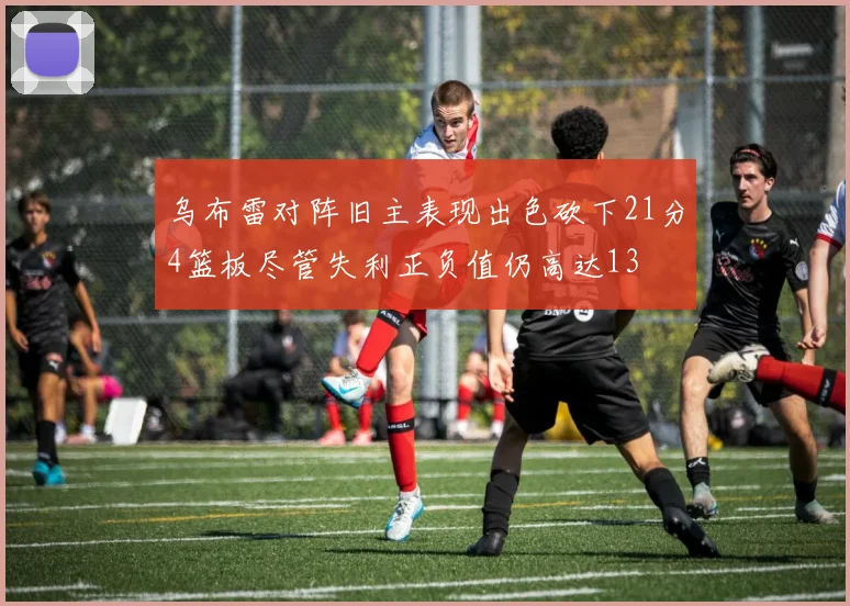 乌布雷对阵旧主表现出色砍下21分4篮板尽管失利正负值仍高达13