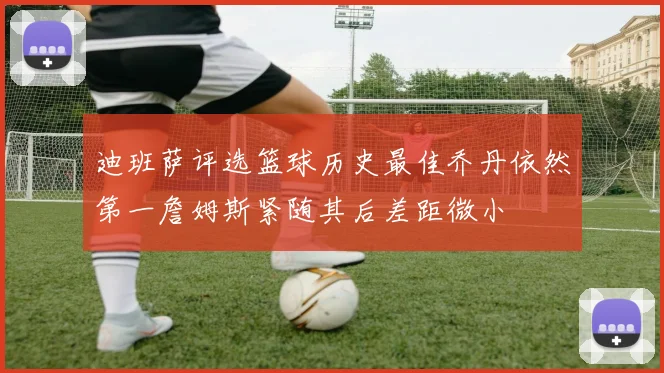 迪班萨评选篮球历史最佳乔丹依然第一詹姆斯紧随其后差距微小