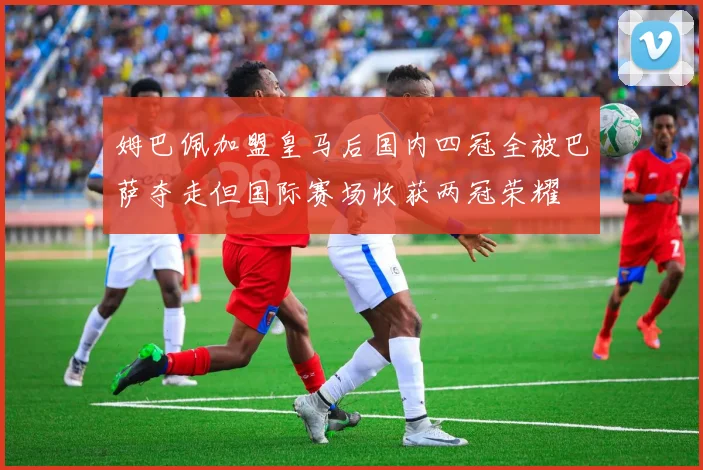 姆巴佩加盟皇马后国内四冠全被巴萨夺走但国际赛场收获两冠荣耀