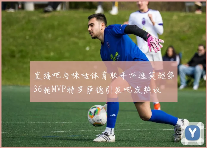 直播吧与咪咕体育联手评选英超第36轮MVP特罗萨德引发吧友热议