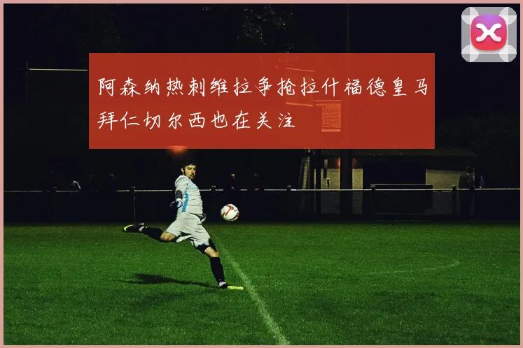 阿森纳热刺维拉争抢拉什福德皇马拜仁切尔西也在关注