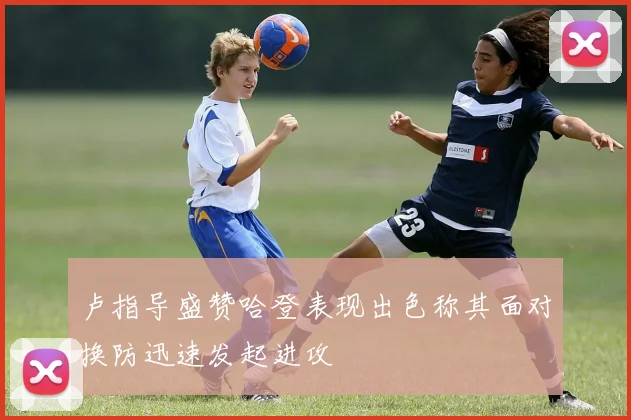 卢指导盛赞哈登表现出色称其面对换防迅速发起进攻