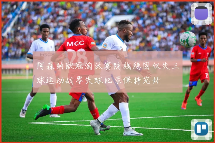 阿森纳欧冠淘汰赛防线稳固仅失三球运动战零失球纪录保持完好