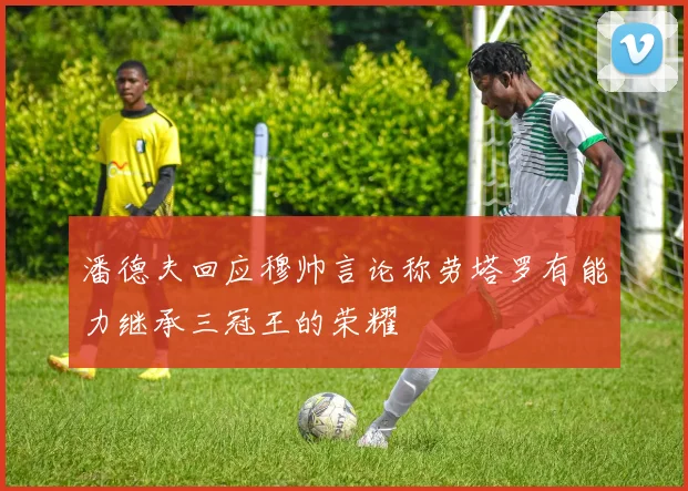 潘德夫回应穆帅言论称劳塔罗有能力继承三冠王的荣耀