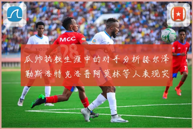瓜帅执教生涯中的对手分析赫尔泽勒斯洛特克洛普阿莫林等人表现突出