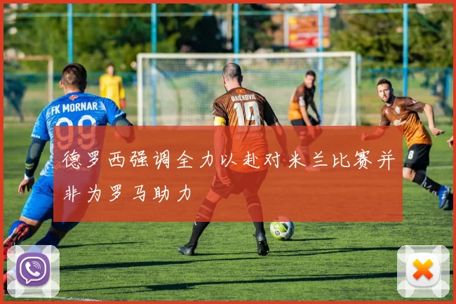 德罗西强调全力以赴对米兰比赛并非为罗马助力