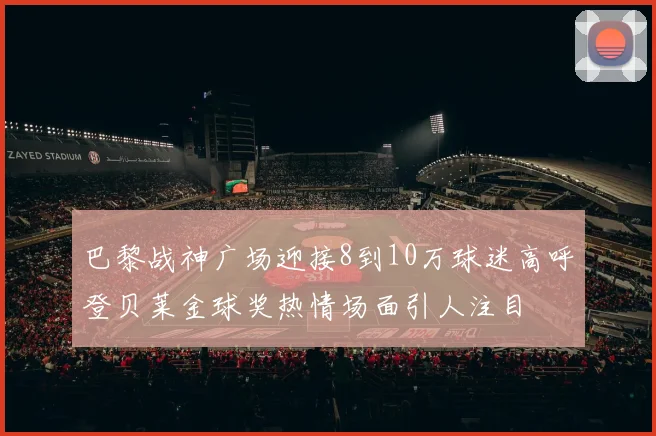 巴黎战神广场迎接8到10万球迷高呼登贝莱金球奖热情场面引人注目