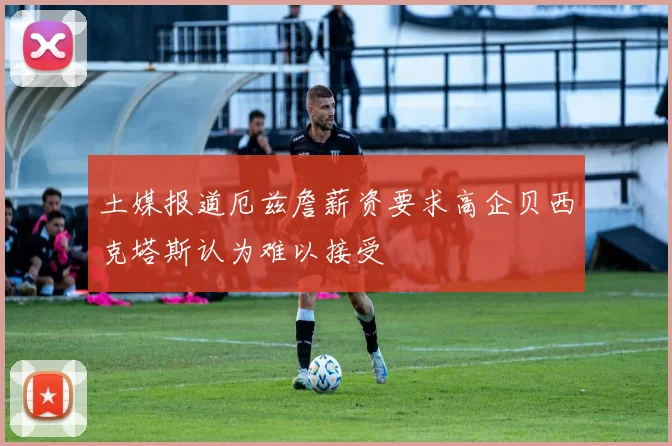 土媒报道厄兹詹薪资要求高企贝西克塔斯认为难以接受