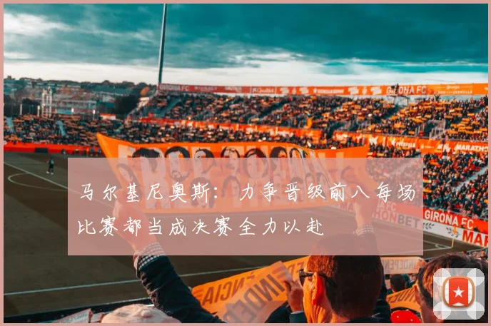 马尔基尼奥斯：力争晋级前八每场比赛都当成决赛全力以赴