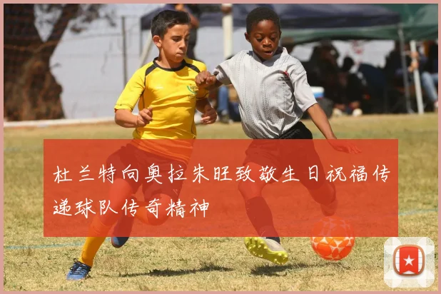 杜兰特向奥拉朱旺致敬生日祝福传递球队传奇精神