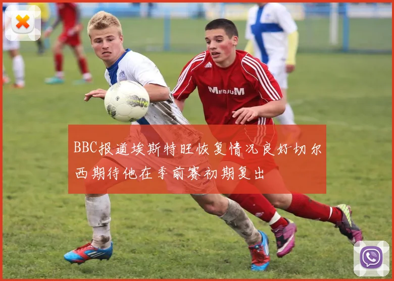 BBC报道埃斯特旺恢复情况良好切尔西期待他在季前赛初期复出