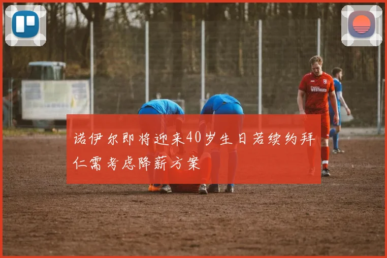 诺伊尔即将迎来40岁生日若续约拜仁需考虑降薪方案