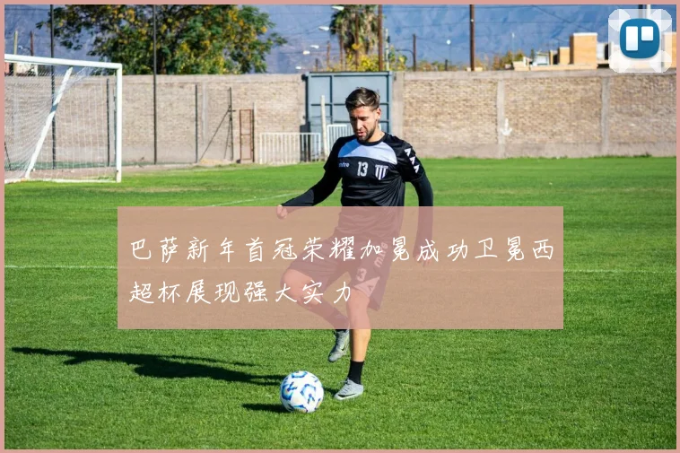 巴萨新年首冠荣耀加冕成功卫冕西超杯展现强大实力