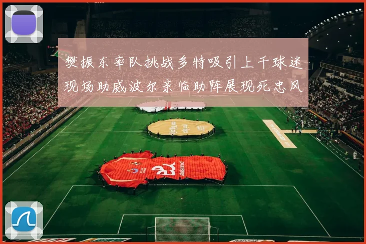 樊振东率队挑战多特吸引上千球迷现场助威波尔亲临助阵展现死忠风采